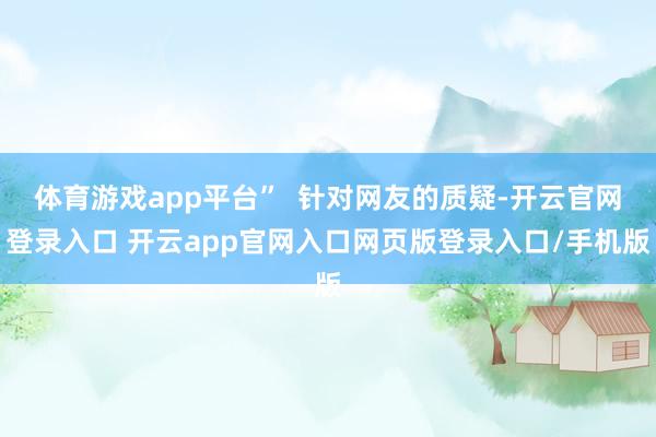 体育游戏app平台”  针对网友的质疑-开云官网登录入口 开云app官网入口网页版登录入口/手机版