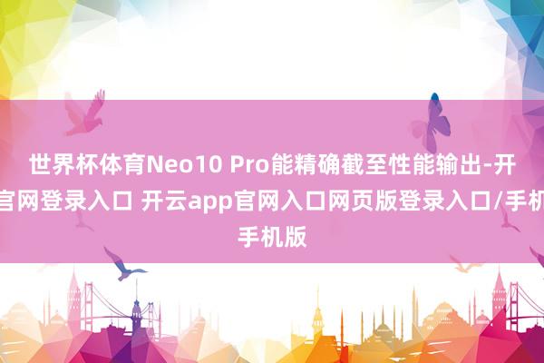 世界杯体育Neo10 Pro能精确截至性能输出-开云官网登录入口 开云app官网入口网页版登录入口/手机版