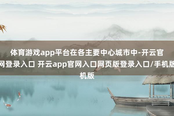 体育游戏app平台 在各主要中心城市中-开云官网登录入口 开云app官网入口网页版登录入口/手机版