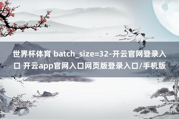 世界杯体育 batch_size=32-开云官网登录入口 开云app官网入口网页版登录入口/手机版