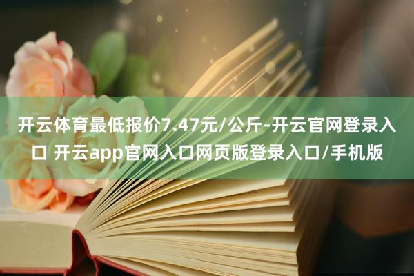 开云体育最低报价7.47元/公斤-开云官网登录入口 开云app官网入口网页版登录入口/手机版