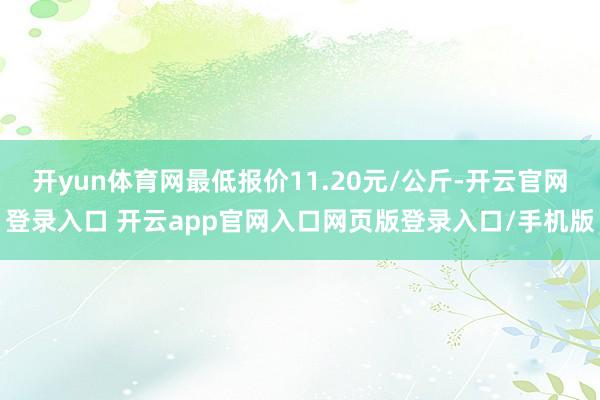 开yun体育网最低报价11.20元/公斤-开云官网登录入口 开云app官网入口网页版登录入口/手机版