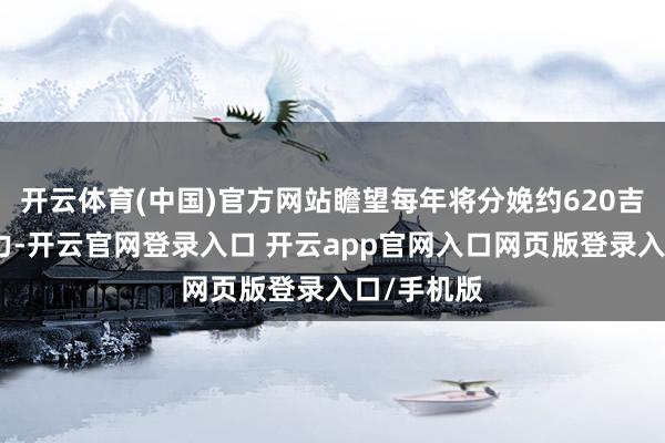 开云体育(中国)官方网站瞻望每年将分娩约620吉瓦时的电力-开云官网登录入口 开云app官网入口网页版登录入口/手机版