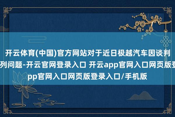 开云体育(中国)官方网站对于近日极越汽车因谈判贫穷导致的一系列问题-开云官网登录入口 开云app官网入口网页版登录入口/手机版