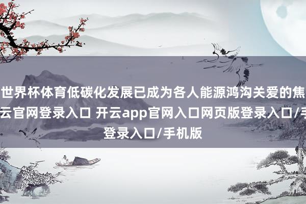 世界杯体育低碳化发展已成为各人能源鸿沟关爱的焦点-开云官网登录入口 开云app官网入口网页版登录入口/手机版