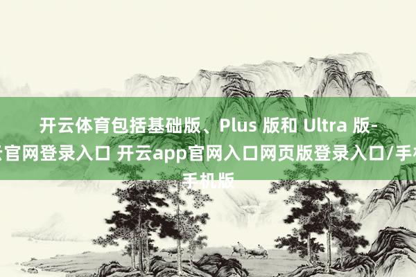 开云体育包括基础版、Plus 版和 Ultra 版-开云官网登录入口 开云app官网入口网页版登录入口/手机版