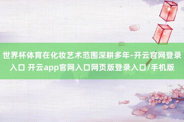 世界杯体育在化妆艺术范围深耕多年-开云官网登录入口 开云app官网入口网页版登录入口/手机版