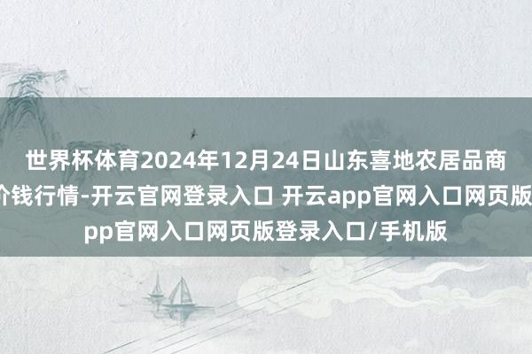 世界杯体育2024年12月24日山东喜地农居品商场处分有限公司价钱行情-开云官网登录入口 开云app官网入口网页版登录入口/手机版