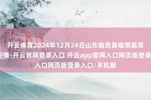 开云体育2024年12月24日山东临邑县临南蔬菜大市集价钱行情-开云官网登录入口 开云app官网入口网页版登录入口/手机版