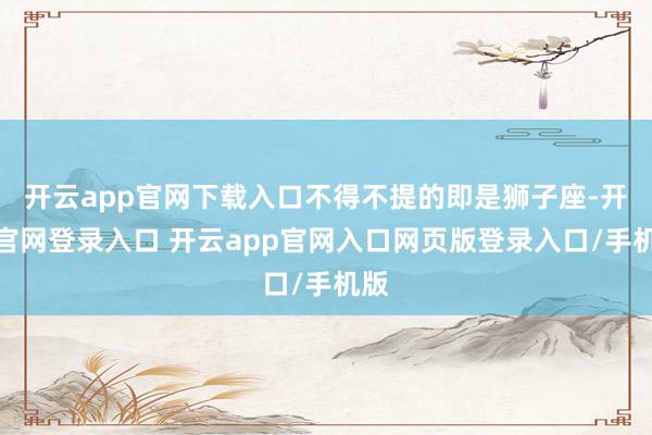 开云app官网下载入口不得不提的即是狮子座-开云官网登录入口 开云app官网入口网页版登录入口/手机版