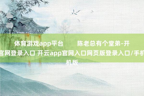 体育游戏app平台 陈老总有个堂弟-开云官网登录入口 开云app官网入口网页版登录入口/手机版