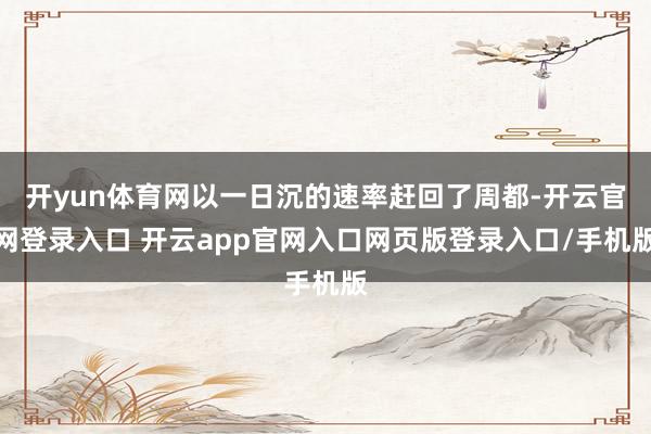 开yun体育网以一日沉的速率赶回了周都-开云官网登录入口 开云app官网入口网页版登录入口/手机版
