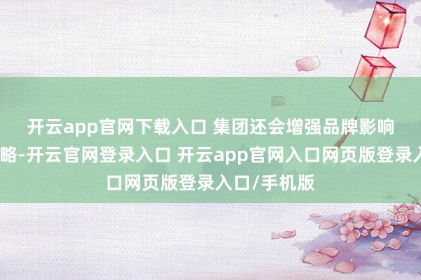 开云app官网下载入口 集团还会增强品牌影响力与促销策略-开云官网登录入口 开云app官网入口网页版登录入口/手机版