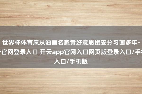 世界杯体育扈从油画名家黄好意思娥安分习画多年-开云官网登录入口 开云app官网入口网页版登录入口/手机版