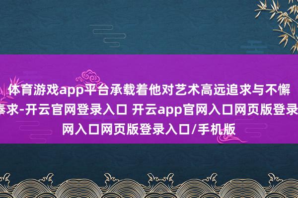 体育游戏app平台承载着他对艺术高远追求与不懈探索的精神奉求-开云官网登录入口 开云app官网入口网页版登录入口/手机版