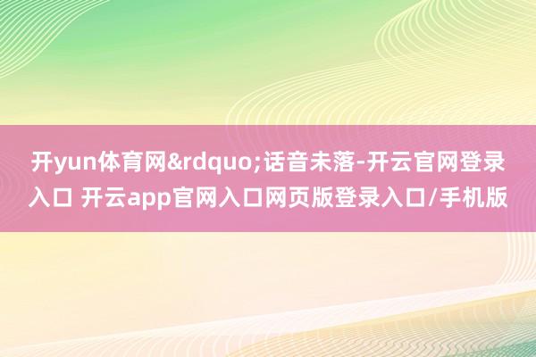 开yun体育网&rdquo;话音未落-开云官网登录入口 开云app官网入口网页版登录入口/手机版