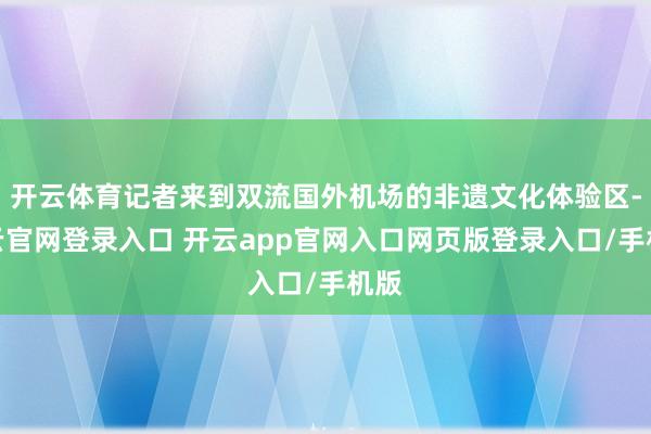 开云体育记者来到双流国外机场的非遗文化体验区-开云官网登录入口 开云app官网入口网页版登录入口/手机版