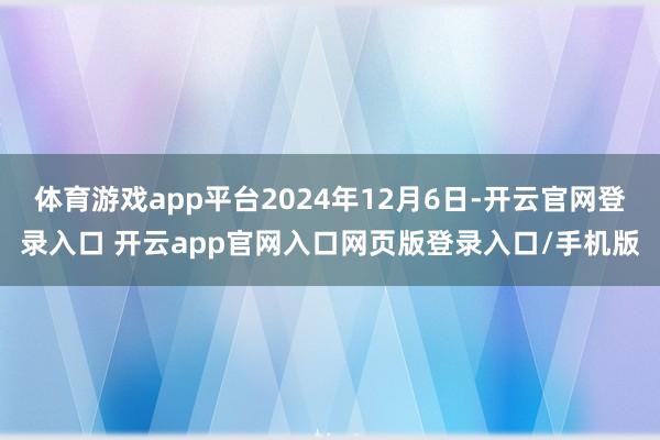 体育游戏app平台2024年12月6日-开云官网登录入口 开云app官网入口网页版登录入口/手机版