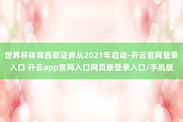 世界杯体育西部证券从2021年启动-开云官网登录入口 开云app官网入口网页版登录入口/手机版