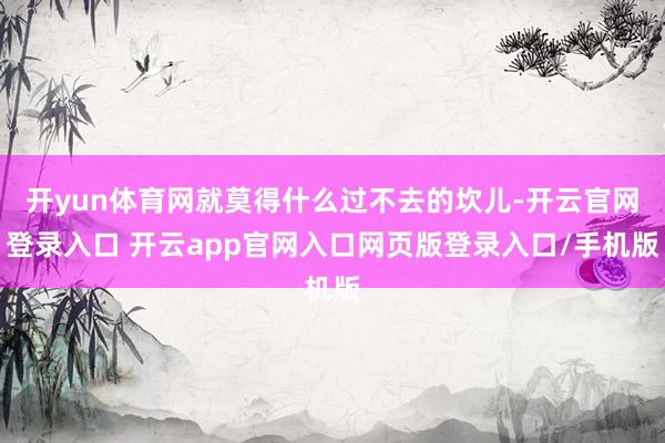 开yun体育网就莫得什么过不去的坎儿-开云官网登录入口 开云app官网入口网页版登录入口/手机版