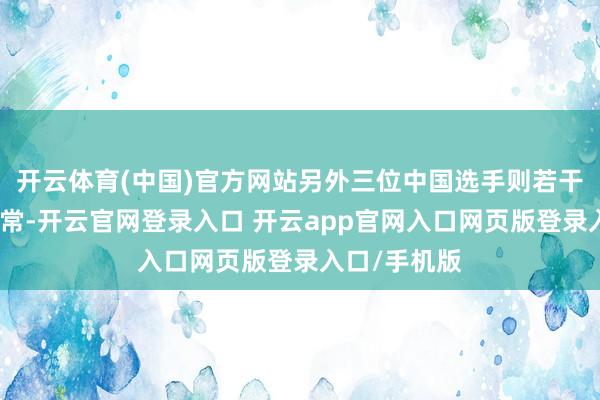 开云体育(中国)官方网站另外三位中国选手则若干出现了些非常-开云官网登录入口 开云app官网入口网页版登录入口/手机版
