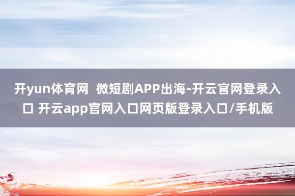 开yun体育网  微短剧APP出海-开云官网登录入口 开云app官网入口网页版登录入口/手机版
