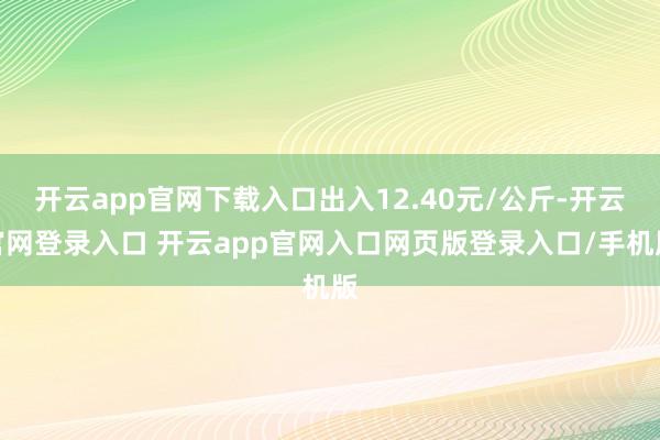 开云app官网下载入口出入12.40元/公斤-开云官网登录入口 开云app官网入口网页版登录入口/手机版