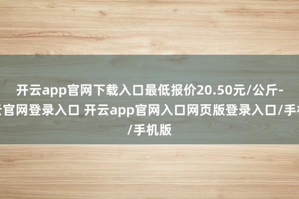 开云app官网下载入口最低报价20.50元/公斤-开云官网登录入口 开云app官网入口网页版登录入口/手机版