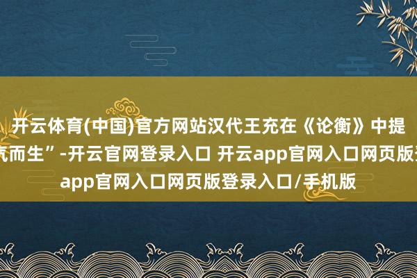 开云体育(中国)官方网站汉代王充在《论衡》中提议“东谈主禀元气而生”-开云官网登录入口 开云app官网入口网页版登录入口/手机版
