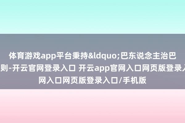 体育游戏app平台秉持&ldquo;巴东说念主治巴&rdquo;原则-开云官网登录入口 开云app官网入口网页版登录入口/手机版