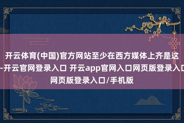 开云体育(中国)官方网站至少在西方媒体上齐是这么宣传的-开云官网登录入口 开云app官网入口网页版登录入口/手机版
