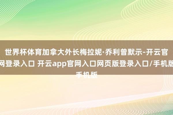 世界杯体育加拿大外长梅拉妮·乔利曾默示-开云官网登录入口 开云app官网入口网页版登录入口/手机版