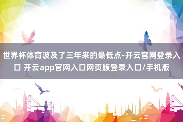 世界杯体育波及了三年来的最低点-开云官网登录入口 开云app官网入口网页版登录入口/手机版