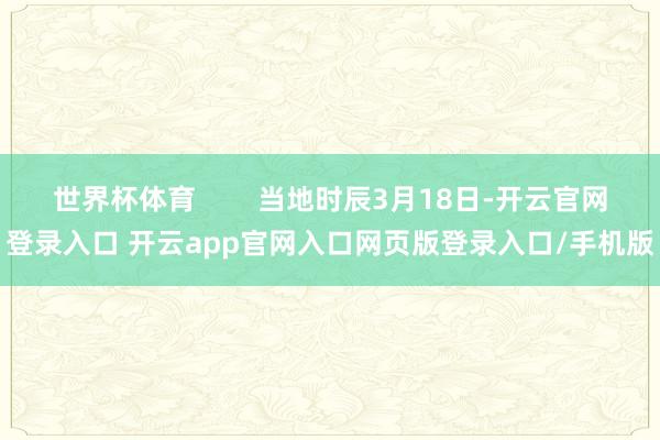 世界杯体育        当地时辰3月18日-开云官网登录入口 开云app官网入口网页版登录入口/手机版