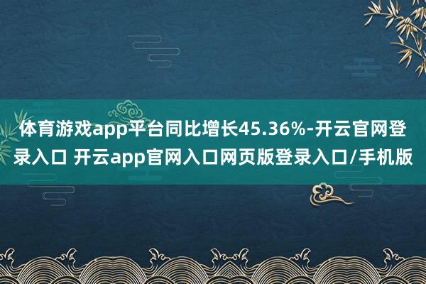 体育游戏app平台同比增长45.36%-开云官网登录入口 开云app官网入口网页版登录入口/手机版