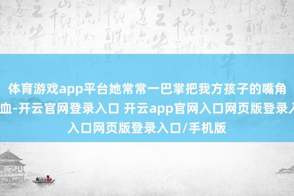 体育游戏app平台她常常一巴掌把我方孩子的嘴角和鼻子打出血-开云官网登录入口 开云app官网入口网页版登录入口/手机版