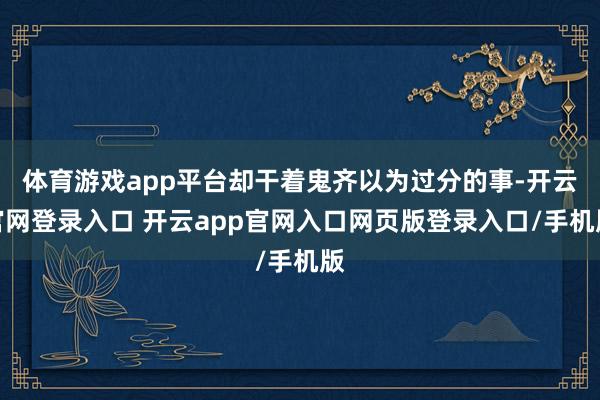 体育游戏app平台却干着鬼齐以为过分的事-开云官网登录入口 开云app官网入口网页版登录入口/手机版