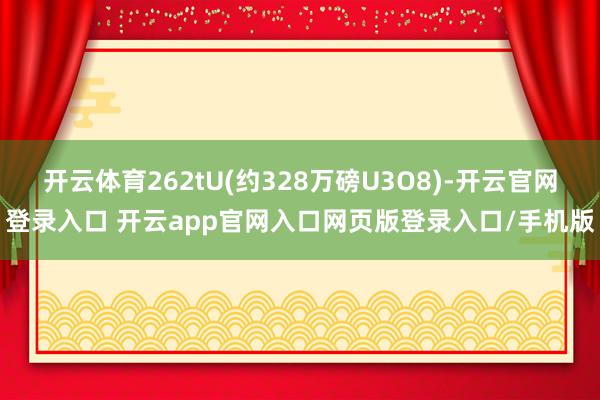 开云体育262tU(约328万磅U3O8)-开云官网登录入口 开云app官网入口网页版登录入口/手机版