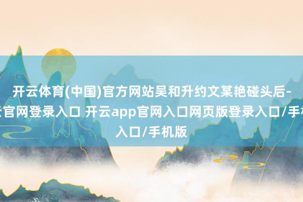 开云体育(中国)官方网站吴和升约文某艳碰头后-开云官网登录入口 开云app官网入口网页版登录入口/手机版