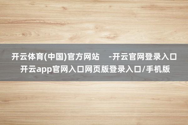 开云体育(中国)官方网站    -开云官网登录入口 开云app官网入口网页版登录入口/手机版
