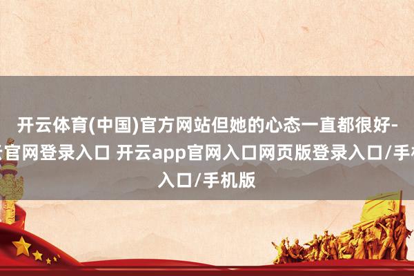 开云体育(中国)官方网站但她的心态一直都很好-开云官网登录入口 开云app官网入口网页版登录入口/手机版