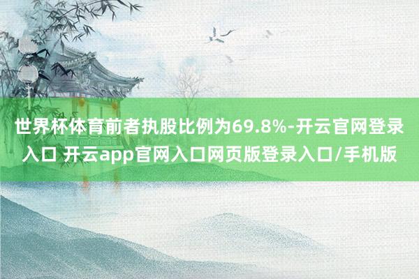 世界杯体育前者执股比例为69.8%-开云官网登录入口 开云app官网入口网页版登录入口/手机版
