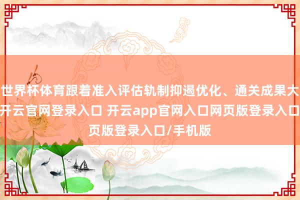 世界杯体育跟着准入评估轨制抑遏优化、通关成果大幅擢升-开云官网登录入口 开云app官网入口网页版登录入口/手机版