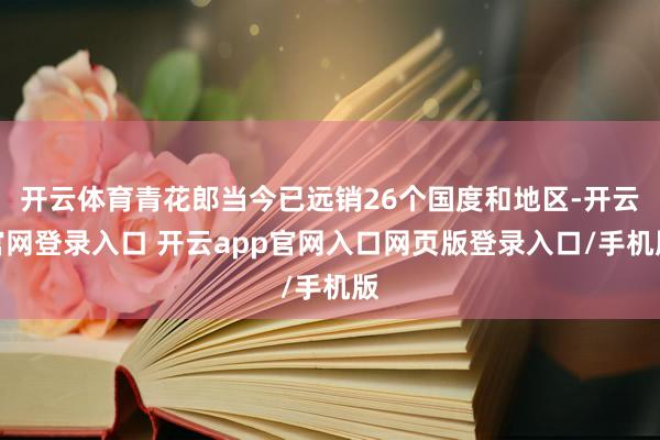 开云体育青花郎当今已远销26个国度和地区-开云官网登录入口 开云app官网入口网页版登录入口/手机版
