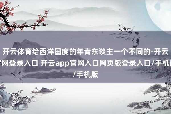 开云体育给西洋国度的年青东谈主一个不同的-开云官网登录入口 开云app官网入口网页版登录入口/手机版