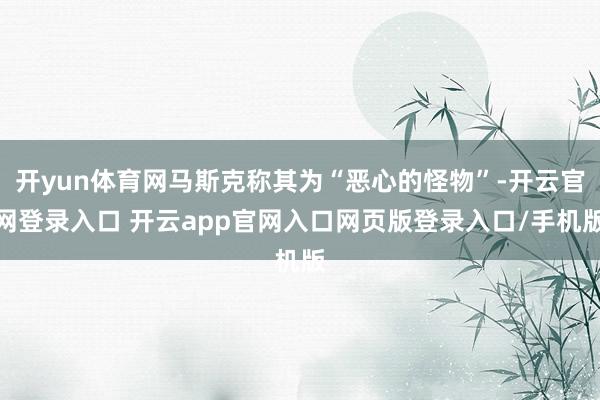 开yun体育网马斯克称其为“恶心的怪物”-开云官网登录入口 开云app官网入口网页版登录入口/手机版