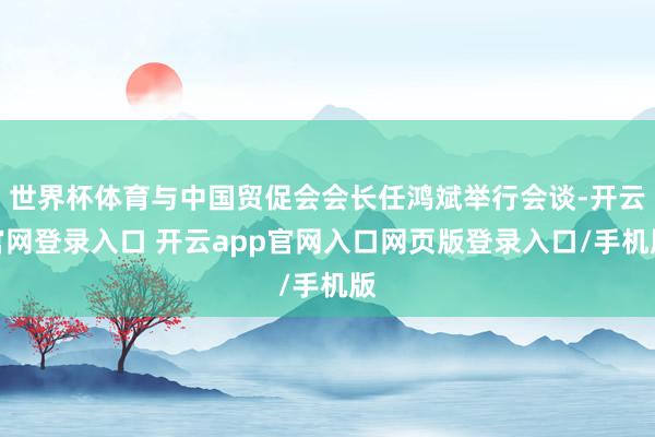 世界杯体育与中国贸促会会长任鸿斌举行会谈-开云官网登录入口 开云app官网入口网页版登录入口/手机版