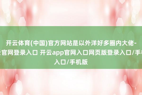 开云体育(中国)官方网站是以外洋好多圈内大佬-开云官网登录入口 开云app官网入口网页版登录入口/手机版