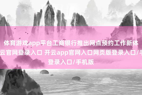 体育游戏app平台工商银行推出网点预约工作新体验-开云官网登录入口 开云app官网入口网页版登录入口/手机版