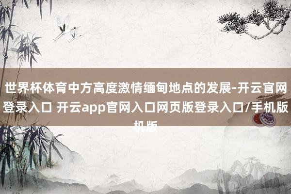 世界杯体育中方高度激情缅甸地点的发展-开云官网登录入口 开云app官网入口网页版登录入口/手机版